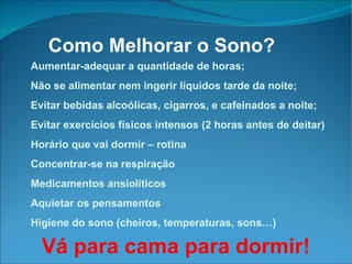 Aumentar-adequar a quantidade de horas; Não se alimentar nem ingerir líquidos tarde da noite; Evitar bebidas alcoólicas, cigarros, e cafeinados a noite; Evitar exercícios físicos intensos (2 horas antes de deitar)‏ Horário que vai dormir – rotina Concentrar-se na respiração Medicamentos ansiolíticos Aquietar os pensamentos Higiene do sono (cheiros, temperaturas, sons…) Como Melhorar o Sono? Vá para cama para dormir! 