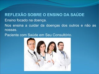 REFLEXÃO SOBRE O ENSINO DA SAÚDE Ensino focado na doença. Nos ensina a cuidar da doenças dos outros e não as nossas. Paciente com Saúde em Seu Consultório. 