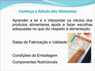 Conheça o Rótulo dos Alimentos Aprender a ler e a interpretar os rótulos dos produtos alimentares ajuda a fazer escolhas adequadas no que diz respeito à alimentação.  Datas de Fabricação e Validade Condições da Embalagem Componentes Nutricionais 
