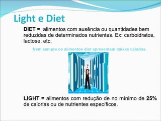 Light e Diet DIET =   alimentos com ausência ou quantidades bem reduzidas de determinados nutrientes. Ex: carboidratos, lactose, etc. Nem sempre os alimentos diet apresentam baixas calorias.  LIGHT =  alimentos com redução de no mínimo de  25%  de calorias ou de nutrientes específicos. 