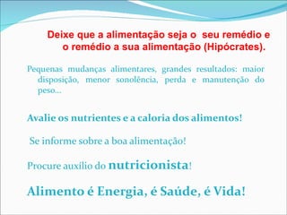 Pequenas mudanças alimentares, grandes resultados: maior disposição, menor sonolência, perda e manutenção do peso... Avalie os nutrientes e a caloria dos alimentos! Se informe sobre a boa alimentação! Procure auxílio do  nutricionista ! Alimento é Energia, é Saúde, é Vida! Deixe que a alimentação seja o  seu remédio e o remédio a sua alimentação (Hipócrates). 