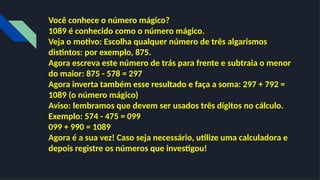 Você conhece o número mágico?
1089 é conhecido como o número mágico.
Veja o motivo: Escolha qualquer número de três algarismos
distintos: por exemplo, 875.
Agora escreva este número de trás para frente e subtraia o menor
do maior: 875 - 578 = 297
Agora inverta também esse resultado e faça a soma: 297 + 792 =
1089 (o número mágico)
Aviso: lembramos que devem ser usados três dígitos no cálculo.
Exemplo: 574 - 475 = 099
099 + 990 = 1089
Agora é a sua vez! Caso seja necessário, utilize uma calculadora e
depois registre os números que investigou!
 