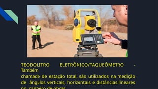 TEODOLITRO ELETRÔNICO/TAQUEÔMETRO -
Também
chamado de estação total, são utilizados na medição
de ângulos verticais, horizontais e distâncias lineares
 