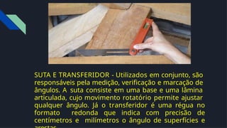 SUTA E TRANSFERIDOR - Utilizados em conjunto, são
responsáveis pela medição, veriﬁcação e marcação de
ângulos. A suta consiste em uma base e uma lâmina
articulada, cujo movimento rotatório permite ajustar
qualquer ângulo. Já o transferidor é uma régua no
formato redonda que indica com precisão de
centímetros e milímetros o ângulo de superfícies e
 