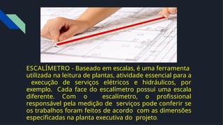 ESCALÍMETRO - Baseado em escalas, é uma ferramenta
utilizada na leitura de plantas, atividade essencial para a
execução de serviços elétricos e hidráulicos, por
exemplo. Cada face do escalímetro possui uma escala
diferente. Com o escalímetro, o proﬁssional
responsável pela medição de serviços pode conferir se
os trabalhos foram feitos de acordo com as dimensões
especiﬁcadas na planta executiva do projeto.
 