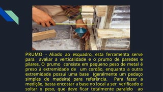 PRUMO - Aliado ao esquadro, esta ferramenta serve
para avaliar a verticalidade e o prumo de paredes e
pilares. O prumo consiste em pequeno peso de metal é
preso à extremidade de um cordão, enquanto a outra
extremidade possui uma base (geralmente um pedaço
simples de madeira) para referência. Para fazer a
medição, basta encostar a base no local a ser veriﬁcado e
soltar o peso, que deve ﬁcar totalmente paralelo ao
 