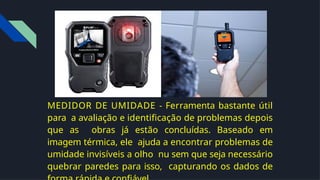 MEDIDOR DE UMIDADE - Ferramenta bastante útil
para a avaliação e identiﬁcação de problemas depois
que as obras já estão concluídas. Baseado em
imagem térmica, ele ajuda a encontrar problemas de
umidade invisíveis a olho nu sem que seja necessário
quebrar paredes para isso, capturando os dados de
 