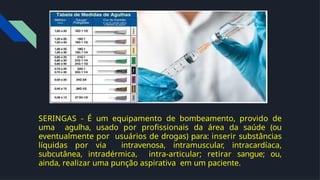 SERINGAS - É um equipamento de bombeamento, provido de
uma agulha, usado por proﬁssionais da área da saúde (ou
eventualmente por usuários de drogas) para: inserir substâncias
líquidas por via intravenosa, intramuscular, intracardíaca,
subcutânea, intradérmica, intra-articular; retirar sangue; ou,
ainda, realizar uma punção aspirativa em um paciente.
 