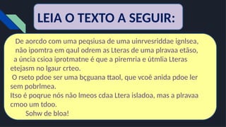 LEIA O TEXTO A SEGUIR:
De aorcdo com uma peqsiusa de uma uinrvesriddae ignlsea,
não ipomtra em qaul odrem as Lteras de uma plravaa etãso,
a úncia csioa iprotmatne é que a piremria e útmlia Lteras
etejasm no lgaur crteo.
O rseto pdoe ser uma bçguana ttaol, que vcoê anida pdoe ler
sem pobrlmea.
Itso é poqrue nós não lmeos cdaa Ltera isladoa, mas a plravaa
cmoo um tdoo.
Sohw de bloa!
 
