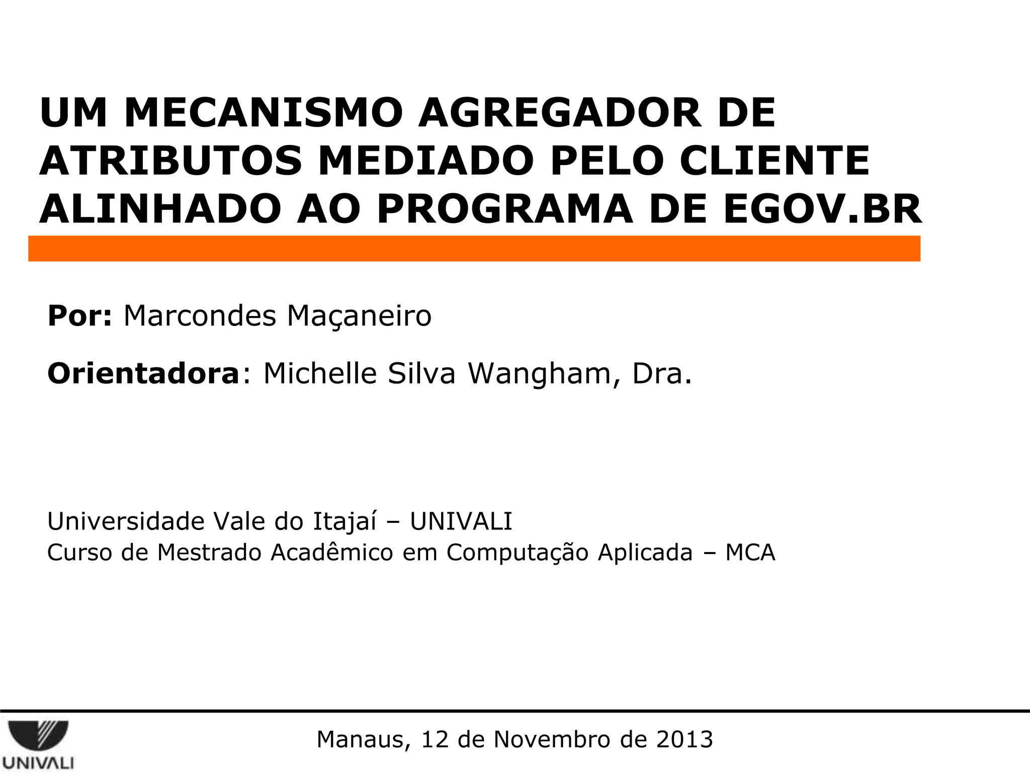 UM MECANISMO AGREGADOR DE
ATRIBUTOS MEDIADO PELO CLIENTE
ALINHADO AO PROGRAMA DE EGOV.BR
Por: Marcondes Maçaneiro
Orientadora: Michelle Silva Wangham, Dra.

Universidade Vale do Itajaí – UNIVALI
Curso de Mestrado Acadêmico em Computação Aplicada – MCA

Manaus, 12 de Novembro de 2013

 
