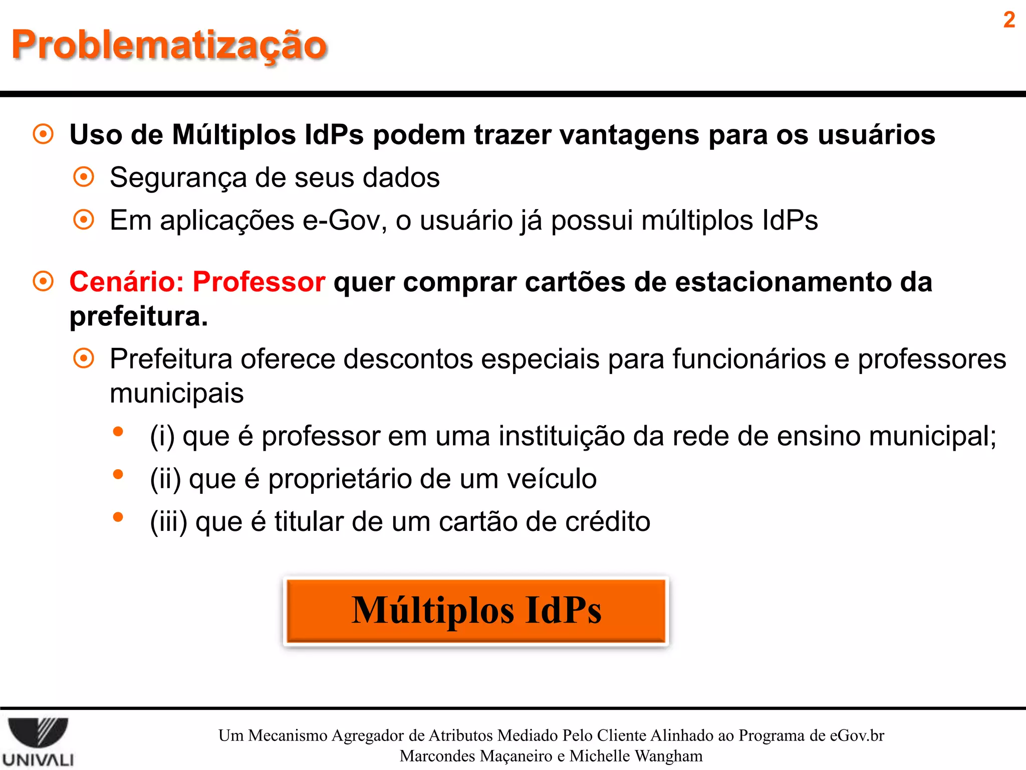 2

Problematização
 Uso de Múltiplos IdPs podem trazer vantagens para os usuários
 Segurança de seus dados
 Em aplicações e-Gov, o usuário já possui múltiplos IdPs

 Cenário: Professor quer comprar cartões de estacionamento da
prefeitura.
 Prefeitura oferece descontos especiais para funcionários e professores
municipais
• (i) que é professor em uma instituição da rede de ensino municipal;
• (ii) que é proprietário de um veículo
• (iii) que é titular de um cartão de crédito

Múltiplos IdPs
Um Mecanismo Agregador de Atributos Mediado Pelo Cliente Alinhado ao Programa de eGov.br
Marcondes Maçaneiro e Michelle Wangham

 