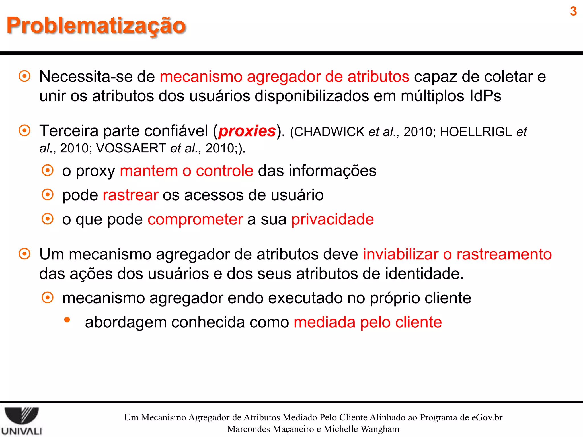 Problematização
 Necessita-se de mecanismo agregador de atributos capaz de coletar e
unir os atributos dos usuários disponibilizados em múltiplos IdPs
 Terceira parte confiável (proxies). (CHADWICK et al., 2010; HOELLRIGL et
al., 2010; VOSSAERT et al., 2010;).

 o proxy mantem o controle das informações
 pode rastrear os acessos de usuário
 o que pode comprometer a sua privacidade
 Um mecanismo agregador de atributos deve inviabilizar o rastreamento
das ações dos usuários e dos seus atributos de identidade.
 mecanismo agregador endo executado no próprio cliente
• abordagem conhecida como mediada pelo cliente

Um Mecanismo Agregador de Atributos Mediado Pelo Cliente Alinhado ao Programa de eGov.br
Marcondes Maçaneiro e Michelle Wangham

3

 