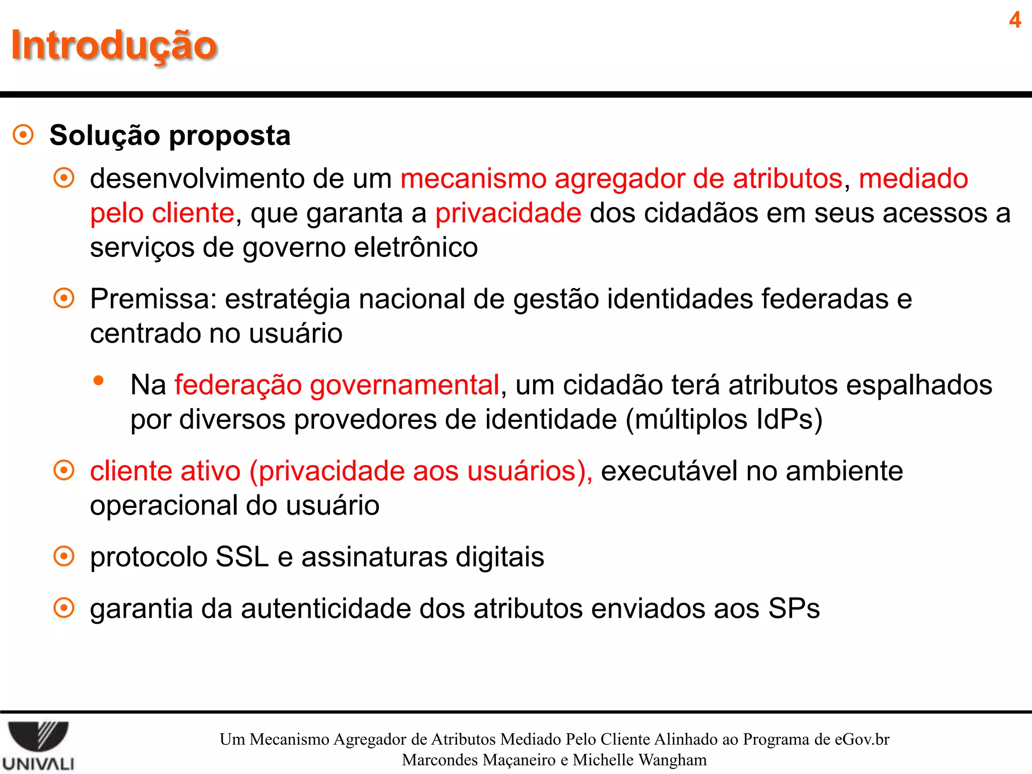 4

Introdução

 Solução proposta
 desenvolvimento de um mecanismo agregador de atributos, mediado
pelo cliente, que garanta a privacidade dos cidadãos em seus acessos a
serviços de governo eletrônico
 Premissa: estratégia nacional de gestão identidades federadas e
centrado no usuário

•

Na federação governamental, um cidadão terá atributos espalhados
por diversos provedores de identidade (múltiplos IdPs)

 cliente ativo (privacidade aos usuários), executável no ambiente
operacional do usuário
 protocolo SSL e assinaturas digitais
 garantia da autenticidade dos atributos enviados aos SPs

Um Mecanismo Agregador de Atributos Mediado Pelo Cliente Alinhado ao Programa de eGov.br
Marcondes Maçaneiro e Michelle Wangham

 