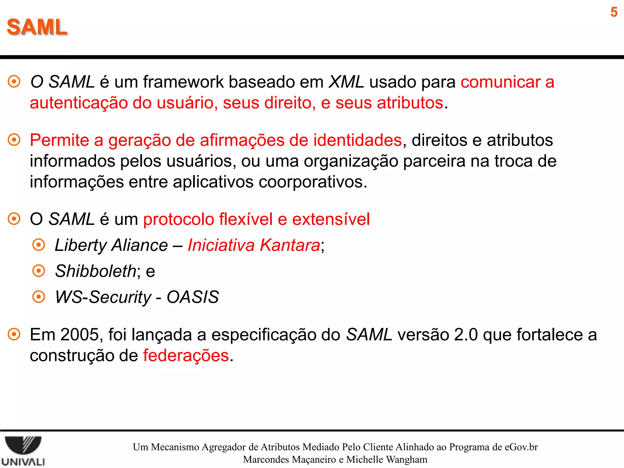 5

SAML
 O SAML é um framework baseado em XML usado para comunicar a
autenticação do usuário, seus direito, e seus atributos.
 Permite a geração de afirmações de identidades, direitos e atributos
informados pelos usuários, ou uma organização parceira na troca de
informações entre aplicativos coorporativos.
 O SAML é um protocolo flexível e extensível
 Liberty Aliance – Iniciativa Kantara;
 Shibboleth; e
 WS-Security - OASIS
 Em 2005, foi lançada a especificação do SAML versão 2.0 que fortalece a
construção de federações.

Um Mecanismo Agregador de Atributos Mediado Pelo Cliente Alinhado ao Programa de eGov.br
Marcondes Maçaneiro e Michelle Wangham

 