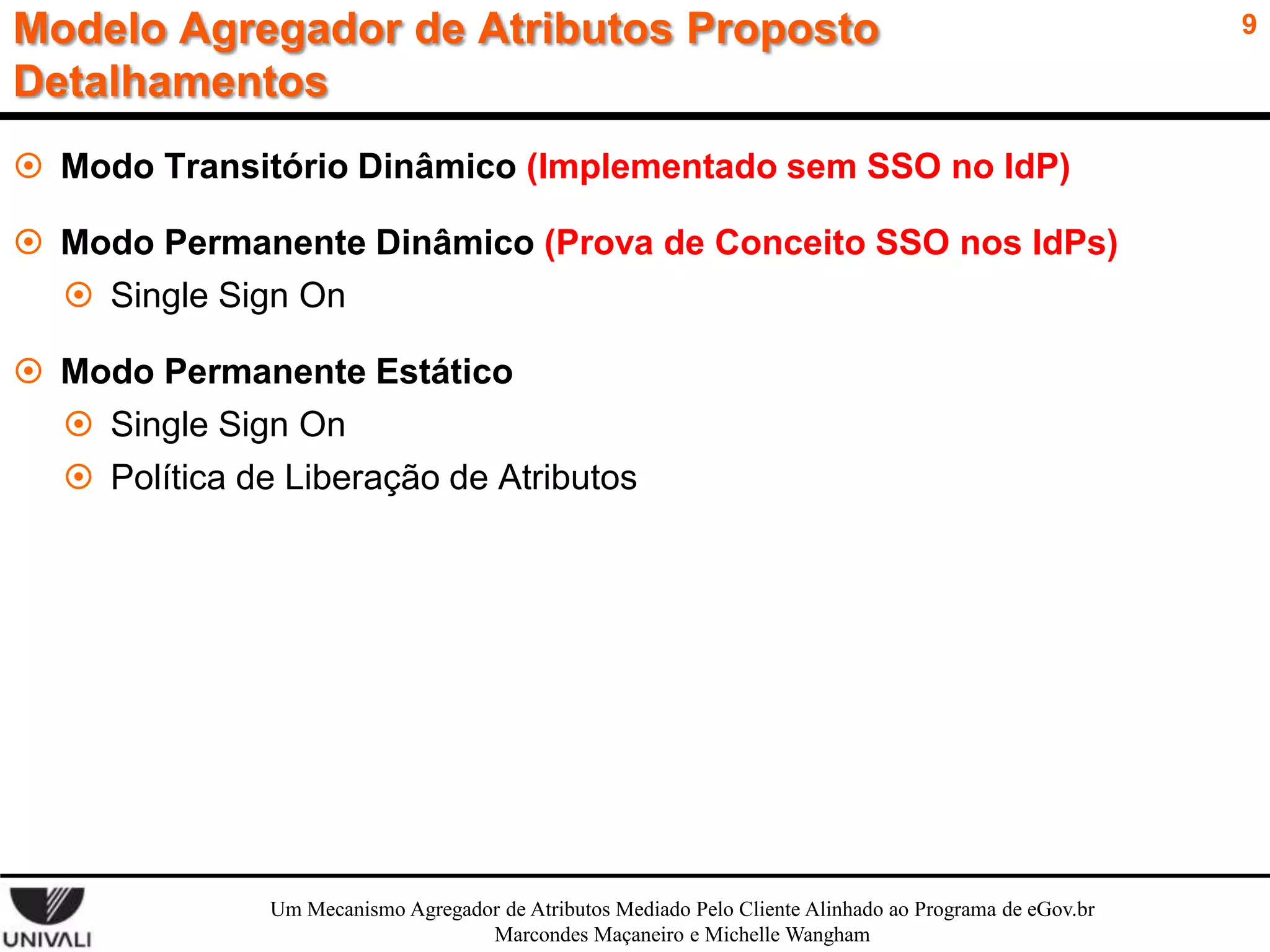 Modelo Agregador de Atributos Proposto
Detalhamentos
 Modo Transitório Dinâmico (Implementado sem SSO no IdP)
 Modo Permanente Dinâmico (Prova de Conceito SSO nos IdPs)
 Single Sign On

 Modo Permanente Estático
 Single Sign On
 Política de Liberação de Atributos

Um Mecanismo Agregador de Atributos Mediado Pelo Cliente Alinhado ao Programa de eGov.br
Marcondes Maçaneiro e Michelle Wangham

9

 