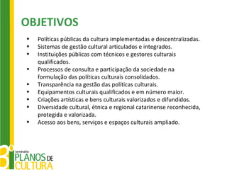 OBJETIVOS
•   Políticas públicas da cultura implementadas e descentralizadas.
•   Sistemas de gestão cultural articulados e integrados.
•   Instituições públicas com técnicos e gestores culturais
    qualificados.
•   Processos de consulta e participação da sociedade na
    formulação das políticas culturais consolidados.
•   Transparência na gestão das políticas culturais.
•   Equipamentos culturais qualificados e em número maior.
•   Criações artísticas e bens culturais valorizados e difundidos.
•   Diversidade cultural, étnica e regional catarinense reconhecida,
    protegida e valorizada.
•   Acesso aos bens, serviços e espaços culturais ampliado.
 