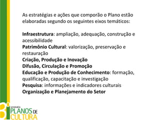 As estratégias e ações que comporão o Plano estão
elaboradas segundo os seguintes eixos temáticos:

Infraestrutura: ampliação, adequação, construção e
acessibilidade
Patrimônio Cultural: valorização, preservação e
restauração
Criação, Produção e Inovação
Difusão, Circulação e Promoção
Educação e Produção de Conhecimento: formação,
qualificação, capacitação e investigação
Pesquisa: informações e indicadores culturais
Organização e Planejamento do Setor
 