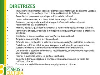 DIRETRIZES
•     Implantar e implementar todos os elementos constitutivos do Sistema Estadual
      de Cultura em consonância com o Sistema Nacional de Cultura.
•     Reconhecer, promover e proteger a diversidade cultural.
•     Universalizar o acesso aos bens, serviços e espaços culturais.
•     Preservar, salvaguardar e valorizar o patrimônio cultural catarinense
      reconhecendo sua diversidade.
•     Manter, equipar, qualificar e aumentar o número de equipamentos culturais.
•     Fomentar a criação, produção e inovação das linguagens, práticas e processos
      artísticos.
•      Implantar e operacionalizar informações da área cultural.
•     Ampliar a comunicação e a crítica cultural.
•     Difundir bens, conteúdos e valores oriundos das criações artísticas e culturais.
•     Fortalecer políticas públicas para assegurar a valorização, permanência e
      sustentabilidade das comunidades em seus territórios tradicionais.
•     Desenvolver a economia da cultura, reconhecendo, promovendo e regulando
      seus diversos segmentos.
•     Formar e qualificar agentes e gestores culturais.
•     Garantir a democratização e a transparência na formulação e gestão das
      políticas culturais.
•     Garantir a acessibilidade aos bens e equipamentos culturais.
 