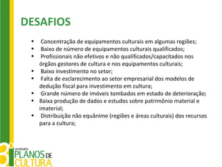 DESAFIOS
 •    Concentração de equipamentos culturais em algumas regiões;
 •    Baixo de número de equipamentos culturais qualificados;
 •    Profissionais não efetivos e não qualificados/capacitados nos
     órgãos gestores de cultura e nos equipamentos culturais;
 •    Baixo investimento no setor;
 •    Falta de esclarecimento ao setor empresarial dos modelos de
     dedução fiscal para investimento em cultura;
 •    Grande número de imóveis tombados em estado de deterioração;
 •   Baixa produção de dados e estudos sobre patrimônio material e
     imaterial;
 •    Distribuição não equânime (regiões e áreas culturais) dos recursos
     para a cultura;
 