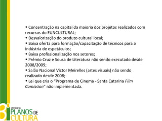 • Concentração na capital da maioria dos projetos realizados com
recursos do FUNCULTURAL;
• Desvalorização do produto cultural local;
• Baixa oferta para formação/capacitação de técnicos para a
indústria de espetáculos;
• Baixa profissionalização nos setores;
• Prêmio Cruz e Sousa de Literatura não sendo executado desde
2008/2009;
• Salão Nacional Victor Meirelles (artes visuais) não sendo
realizado desde 2008;
• Lei que cria o “Programa de Cinema - Santa Catarina Film
Comission” não implementada.
 