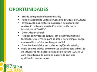 OPORTUNIDADES
  •    Estado com gestão descentralizada;
  •    Fundo Estadual de Cultura e Conselho Estadual de Cultura;
  •    Organização dos gestores municipais de cultura com
      realização de fórum anual e Conselho de Gestores
      Municipais - CONGESC;
  •    Diversidade cultural;
  •    Regiões com vocação cultural em desenvolvimento e
      tornando-se referência para as áreas, por exemplo, dança
      em Joinville e música em Jaraguá do Sul.
  •    Campi universitários em todas as regiões do estado;
  •   Início de uma prática de concursos públicos para admissão
      de servidores nos órgãos estaduais de cultura (SOL e FCC)
      com constituição do primeiro quadro de servidos
      qualificados concursados;
 