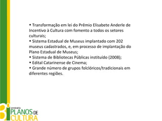 • Transformação em lei do Prêmio Elisabete Anderle de
Incentivo à Cultura com fomento a todos os setores
culturais;
• Sistema Estadual de Museus implantado com 202
museus cadastrados, e, em processo de implantação do
Plano Estadual de Museus;
• Sistema de Bibliotecas Públicas instituído (2008);
• Edital Catarinense de Cinema;
• Grande número de grupos folclóricos/tradicionais em
diferentes regiões.
 