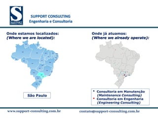SUPPORT CONSULTING
           SUPPORT CONSULTING
          Engenharia e Consultoria

Onde estamos localizados:                  Onde já atuamos:
(Where we are located):                    (Where we already operate):




                                            •   Consultoria em Manutenção
         São Paulo                              (Maintenance Consulting)
                                            •   Consultoria em Engenharia
                                                (Engineering Consulting)

www.support-consulting.com.br
www.support-consulting.com.br
www.support-consulting.com.br        contato@support-consulting.com.br
                                                 www.unika.com.br
 