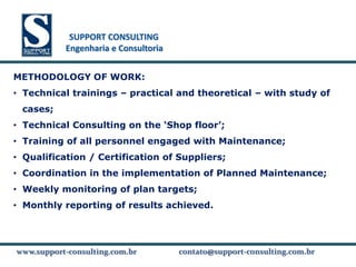 SUPPORT CONSULTING
           SUPPORT CONSULTING
          Engenharia e Consultoria


METHODOLOGY OF WORK:
• Technical trainings – practical and theoretical – with study of
 cases;
• Technical Consulting on the ‘Shop floor’;
• Training of all personnel engaged with Maintenance;
• Qualification / Certification of Suppliers;
• Coordination in the implementation of Planned Maintenance;
• Weekly monitoring of plan targets;
• Monthly reporting of results achieved.



www.support-consulting.com.br
www.support-consulting.com.br        contato@support-consulting.com.br
 