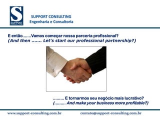 SUPPORT CONSULTING
           SUPPORT CONSULTING
          Engenharia e Consultoria


E então.......Vamos começar nossa parceria profissional?
(And then ....... Let's start our professional partnership?)




                      ......... E tornarmos seu negócio mais lucrativo?
                      (......... And make your business more profitable?)

www.support-consulting.com.br
www.support-consulting.com.br        contato@support-consulting.com.br
 