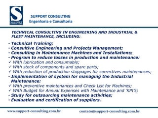 SUPPORT CONSULTING
           SUPPORT CONSULTING
          Engenharia e Consultoria

  TECHNICAL CONSULTING IN ENGINEERING AND INDUSTRIAL &
  FLEET MAINTENANCE, INCLUDING:

• Technical Training;
• Consultive Engineering and Projects Management;
• Consulting in Maintenance Machines and Installations;
• Program to reduce losses in production and maintenance:
 With lubrication and consumable;
 With stock of components and spare parts;
 With reduction of production stoppages for correctives maintenances;
• Implementation of system for managing the Industrial
  Maintenance:
 With preventive maintenances and Check List for Machines;
 With Budget for Annual Expenses with Maintenance and ‘KPI’s;
• Study for outsourcing maintenance activities;
• Evaluation and certification of suppliers.

www.support-consulting.com.br
www.support-consulting.com.br
www.support-consulting.com.br        contato@support-consulting.com.br
                                                 www.unika.com.br
 