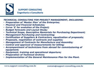 SUPPORT CONSULTING
            SUPPORT CONSULTING
           Engenharia e Consultoria

TECHNICAL CONSULTING FOR PROJECT MANAGEMENT, INCLUDING:
• Preparation of 'Master Plan' of the Enterprise;
• Physical and Financial Schedules;
• Curve 'S' for evolution of the Project;
• Budget forecasts and Layout Study;
• Technical Scope, Descriptive Memorials for Purchasing Department;
• Management Purchasing and Contracting;
• Certification of Suppliers & Contractors, equalization of proposals;
• Proposals, negotiation of contracts and supplies;
• Management of Contracts for Manufacture and Assembly;
• Control and approval of measurements for billing;
• Accompaniment of technicians from abroad for commissioning of
  equipment;
• Equipment, training and operational departure;
• Preparation of Technical Archive;
• Implementation of the General Maintenance Plan for the Plant.


www.support-consulting.com.br
www.support-consulting.com.br
www.support-consulting.com.br         contato@support-consulting.com.br
                                                  www.unika.com.br
 