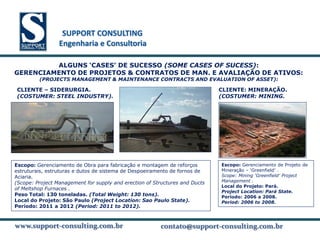 SUPPORT CONSULTING
                 SUPPORT CONSULTING
                Engenharia e Consultoria

         ALGUNS ‘CASES’ DE SUCESSO (SOME CASES OF SUCESS):
GERENCIAMENTO DE PROJETOS & CONTRATOS DE MAN. E AVALIAÇÃO DE ATIVOS:
         (PROJECTS MANAGEMENT & MAINTENANCE CONTRACTS AND EVALUATION OF ASSET):

CLIENTE – SIDERURGIA.                                                        CLIENTE: MINERAÇÃO.
(COSTUMER: STEEL INDUSTRY).                                                  (COSTUMER: MINING.




Escopo: Gerenciamento de Obra para fabricação e montagem de reforços         Escopo: Gerenciamento de Projeto de
estruturais, estruturas e dutos de sistema de Despoeiramento de fornos de    Mineração – ‘Greenfield’ .
Aciaria.                                                                     Scope: Mining ‘Greenfield’ Project
(Scope: Project Management for supply and erection of Structures and Ducts   Management .
                                                                             Local do Projeto: Pará.
of Meltshop Furnaces .
                                                                             Project Location: Pará State.
Peso Total: 130 toneladas. (Total Weight: 130 tons).                         Período: 2006 a 2008.
Local do Projeto: São Paulo (Project Location: Sao Paulo State).             Period: 2006 to 2008.
Período: 2011 a 2012 (Period: 2011 to 2012).


www.support-consulting.com.br
www.support-consulting.com.br
www.support-consulting.com.br                           contato@support-consulting.com.br
                                                                    www.unika.com.br
 