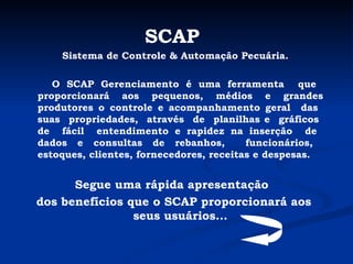 SCAP   Sistema de Controle & Automação Pecuária. O SCAP Gerenciamento é uma ferramenta  que  proporcionará aos pequenos, médios e grandes produtores o controle e acompanhamento geral  das  suas  propriedades,  através  de  planilhas e  gráficos  de  fácil  entendimento e rapidez na inserção  de  dados e consultas de rebanhos,  funcionários,  estoques, clientes, fornecedores, receitas e despesas. Segue uma rápida apresentação  dos benefícios que o SCAP proporcionará aos seus usuários... 