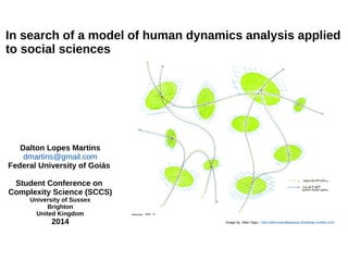 In search of a model of human dynamics analysis applied 
to social sciences 
Dalton Lopes Martins 
dmartins@gmail.com 
Federal University of Goiás 
Student Conference on 
Complexity Science (SCCS) 
University of Sussex 
Brighton 
United Kingdom 
2014 Image by: Marc Ngui - http://athousandplateaus-drawings.tumblr.com/ 
 