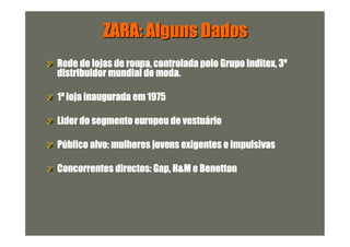 ZARA: Alguns Dados
Rede de lojas de roupa, controlada pelo Grupo Inditex, 3º
distribuidor mundial de moda.

1ª loja inaugurada em 1975

Lider do segmento europeu de vestuário

Público alvo: mulheres jovens exigentes e impulsivas

Concorrentes directos: Gap, H&M e Benetton
 