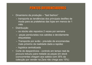 PONTOS DIFERENCIADORES
•   Dinamismo da produção – “fast fashion”
    – transporta as tendências dos principais desfiles de
      moda para as prateleiras das lojas em menos de 1
      mês
•   Distribuição
    – os stocks são repostos 2 vezes por semana
    – peças penduradas nos cabides e devidamente
      etiquetadas
    – Transporte por avião - previsão de encomendas
      mais próximo da realidade dada a rapidez
    – logística centralizada
•   Corte de desperdícios - controlo em tempo real da
    procura reduziu para metade as peças em stock
    (concorrentes chegam aos saldos com 35% da
    colecção por vender na Zara não chega aos 15%)
 