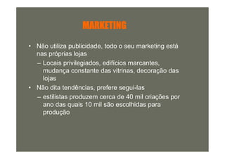 MARKETING

• Não utiliza publicidade, todo o seu marketing está
  nas próprias lojas
  – Locais privilegiados, edifícios marcantes,
    mudança constante das vitrinas, decoração das
    lojas
• Não dita tendências, prefere segui-las
  – estilistas produzem cerca de 40 mil criações por
    ano das quais 10 mil são escolhidas para
    produção
 