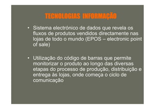 TECNOLOGIAS INFORMAÇÃO
• Sistema electrónico de dados que revela os
  fluxos de produtos vendidos directamente nas
  lojas de todo o mundo (EPOS – electronic point
  of sale)

• Utilização do código de barras que permite
  monitorizar o produto ao longo das diversas
  etapas do processo de produção, distribuição e
  entrega às lojas, onde começa o ciclo de
  comunicação
 