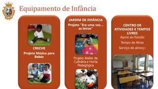 CRECHE
Projeto Música para
Bebés
JARDIM DE INFÂNCIA
Projeto “Era uma vez…
as letras”
Projeto Atelier de
Culinária e Horta
Pedagógica
CENTRO DE
ATIVIDADES E TEMPOS
LIVRES
Apoio ao Estudo
Tempo de férias
Serviço de almoço
Equipamento de Infância
 