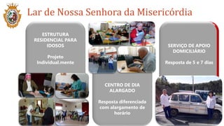 Lar de Nossa Senhora da Misericórdia
ESTRUTURA
RESIDENCIAL PARA
IDOSOS
Projeto
Individual.mente
CENTRO DE DIA
ALARGADO
Resposta diferenciada
com alargamento de
horário
SERVIÇO DE APOIO
DOMICILIÁRIO
Resposta de 5 e 7 dias
 