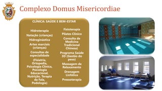 Complexo Domus Misericordiae
CLÍNICA: SAÚDE E BEM-ESTAR
Fisioterapia
Pilates Clínico
Consulta de
Medicina
Tradicional
Chinesa)
Programa Saúde
3D (Gestão do
peso)
Massagem de
Relaxamento
Drenagem
Linfática
Pressoterapia
Hidroterapia
Natação (crianças)
Hidroginástica
Artes marciais
(crianças)
Consultas de
especialidade
(Fisiatria,
Ortopedia,
Psicologia Clínica,
Psicologia
Educacional,
Nutrição, Terapia
da Fala,
Podologia)
 