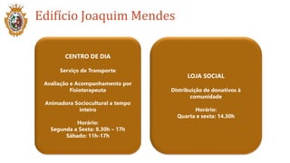 Edifício Joaquim Mendes
LOJA SOCIAL
Distribuição de donativos à
comunidade
Horário:
Quarta e sexta: 14.30h
CENTRO DE DIA
Serviço de Transporte
Avaliação e Acompanhamento por
Fisioterapeuta
Animadora Sociocultural a tempo
inteiro
Horário:
Segunda a Sexta: 8.30h – 17h
Sábado: 11h-17h
 