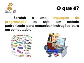 O que é?
Scratch
é
uma
linguagem
de
programação,
ou
seja,
um
método
padronizado para comunicar instruções para
um computador.

 
