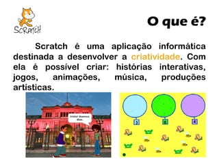 O que é?
Scratch é uma aplicação informática
destinada a desenvolver a criatividade. Com
ela é possível criar: histórias interativas,
jogos,
animações,
música,
produções
artísticas.

 