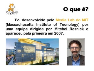 O que é?
Foi desenvolvido pelo Media Lab do MIT
(Massachusetts Institute of Tecnology) por
uma equipe dirigida por Mitchel Resnick e
apareceu pela primeira em 2007.

 