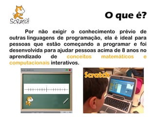 O que é?
Por não exigir o conhecimento prévio de
outras linguagens de programação, ela é ideal para
pessoas que estão começando a programar e foi
desenvolvida para ajudar pessoas acima de 8 anos no
aprendizado
de
conceitos
matemáticos
e
computacionais interativos.

 