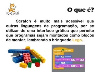 O que é?
Scratch é muito mais acessível que
outras linguagens de programação, por se
utilizar de uma interface gráfica que permite
que programas sejam montados como blocos
de montar, lembrando o brinquedo Lego.

 