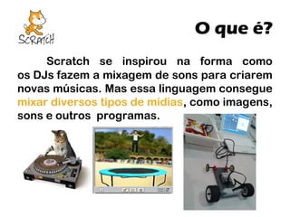 O que é?
Scratch se inspirou na forma como
os DJs fazem a mixagem de sons para criarem
novas músicas. Mas essa linguagem consegue
mixar diversos tipos de mídias, como imagens,
sons e outros programas.

 