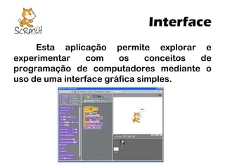 Interface
Esta aplicação permite explorar e
experimentar
com
os
conceitos
de
programação de computadores mediante o
uso de uma interface gráfica simples.

 