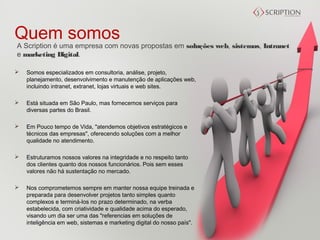 Quem somos
A Scription é uma empresa com novas propostas em soluções web, sistemas, Intranet 
e marketing Digital.

   Somos especializados em consultoria, análise, projeto,
    planejamento, desenvolvimento e manutenção de aplicações web,
    incluindo intranet, extranet, lojas virtuais e web sites.

   Está situada em São Paulo, mas fornecemos serviços para
    diversas partes do Brasil.

   Em Pouco tempo de Vida, "atendemos objetivos estratégicos e
    técnicos das empresas", oferecendo soluções com a melhor
    qualidade no atendimento.

   Estruturamos nossos valores na integridade e no respeito tanto
    dos clientes quanto dos nossos funcionários. Pois sem esses
    valores não há sustentação no mercado.

   Nos comprometemos sempre em manter nossa equipe treinada e
    preparada para desenvolver projetos tanto simples quanto
    complexos e terminá-los no prazo determinado, na verba
    estabelecida, com criatividade e qualidade acima do esperado,
    visando um dia ser uma das "referencias em soluções de
    inteligência em web, sistemas e marketing digital do nosso país".
 